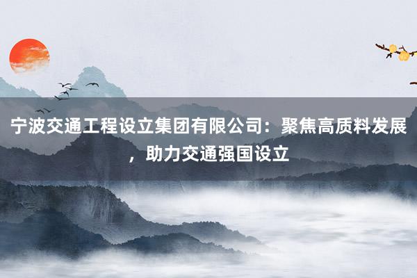 宁波交通工程设立集团有限公司：聚焦高质料发展，助力交通强国设立