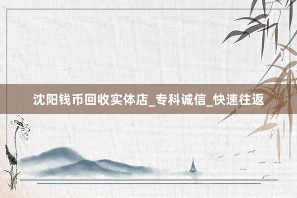 沈阳钱币回收实体店_专科诚信_快速往返