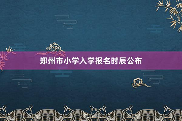 郑州市小学入学报名时辰公布