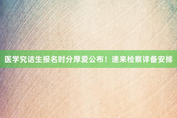 医学究诘生报名时分厚爱公布！速来检察详备安排