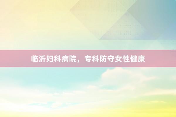 临沂妇科病院，专科防守女性健康