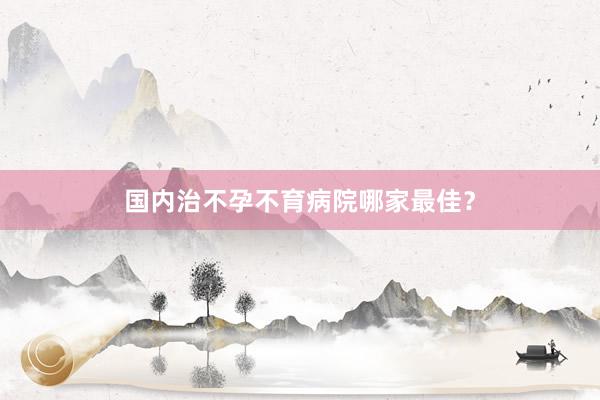 国内治不孕不育病院哪家最佳？