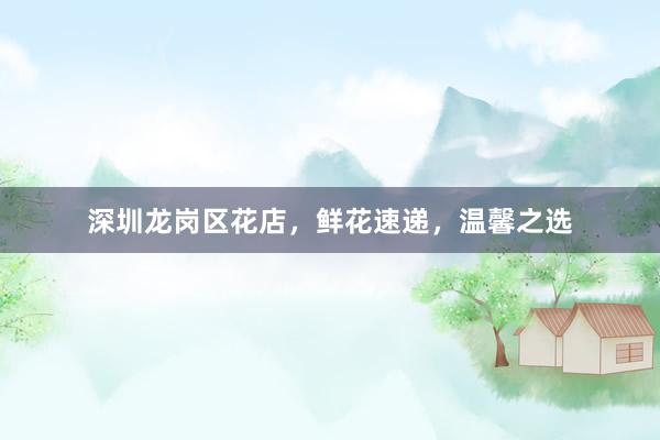 深圳龙岗区花店，鲜花速递，温馨之选