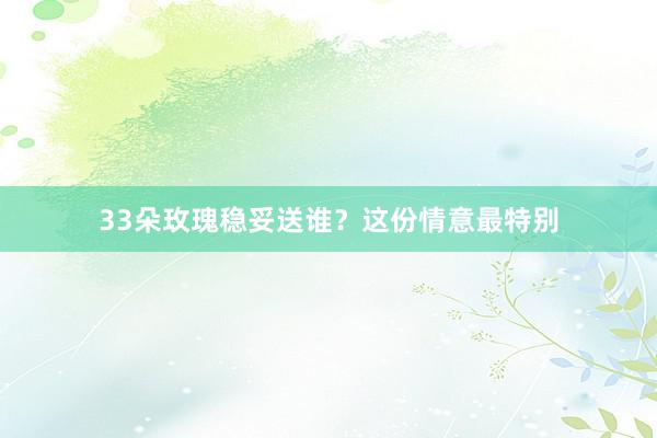 33朵玫瑰稳妥送谁？这份情意最特别