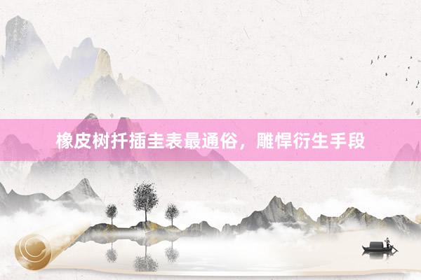 橡皮树扦插圭表最通俗，雕悍衍生手段